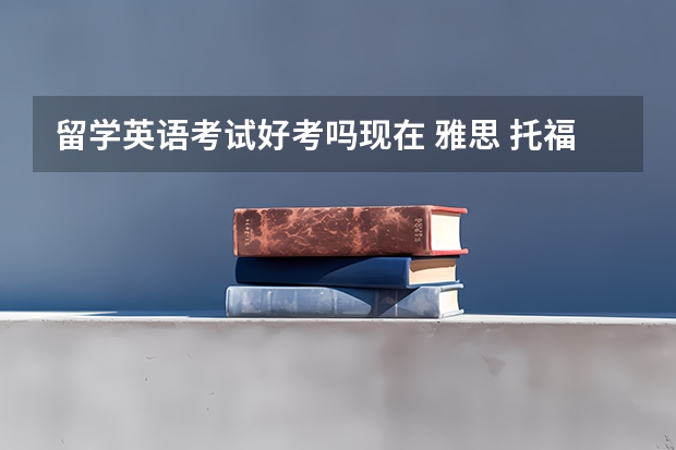 留学英语考试好考吗现在 雅思 托福 好考 申请留学 优势大吗