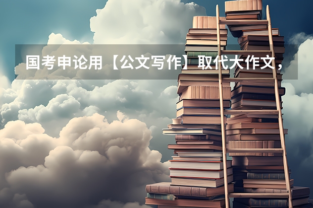 国考申论用【公文写作】取代大作文，省考怎么复习？（附常考公文）